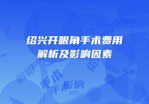 绍兴开眼角手术费用解析及影响因素