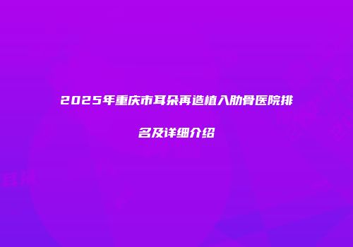 2025年重庆市耳朵再造植入肋骨医院排名及详细介绍