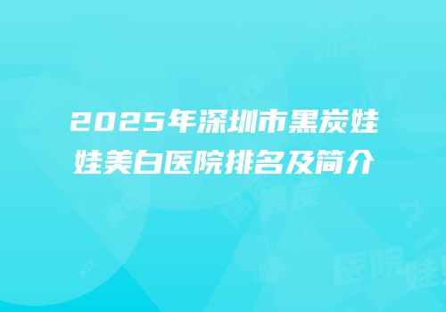 2025年深圳市黑炭娃娃美白医院排名及简介