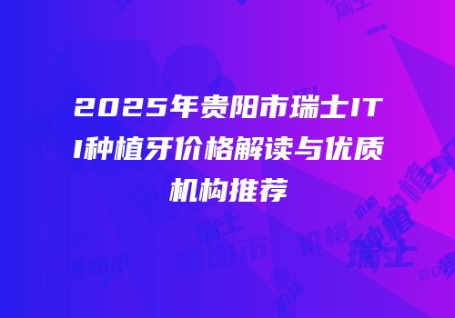2025年贵阳市瑞士ITI种植牙价格解读与优质机构推荐