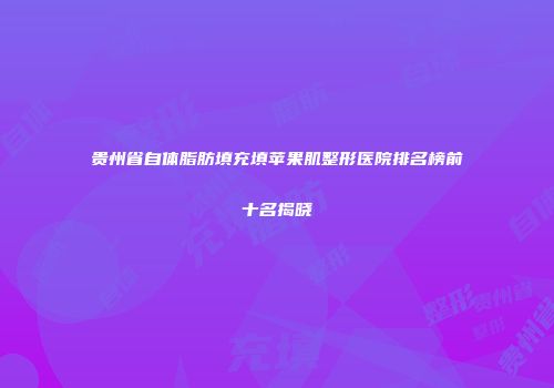 贵州省自体脂肪填充填苹果肌整形医院排名榜前十名揭晓