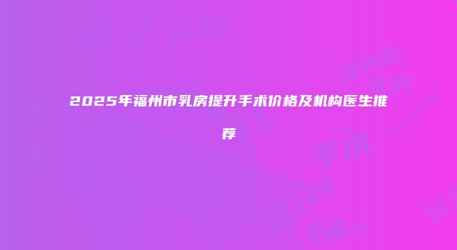 2025年福州市乳房提升手术价格及机构医生推荐