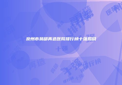 泉州市鼻部再造医院排行榜十强揭晓