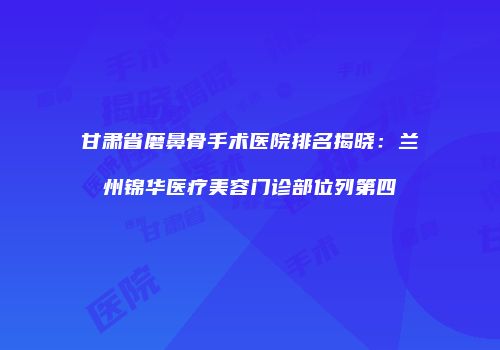 甘肃省磨鼻骨手术医院排名揭晓：兰州锦华医疗美容门诊部位列第四