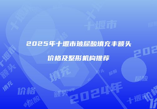 2025年十堰市玻尿酸填充丰额头价格及整形机构推荐
