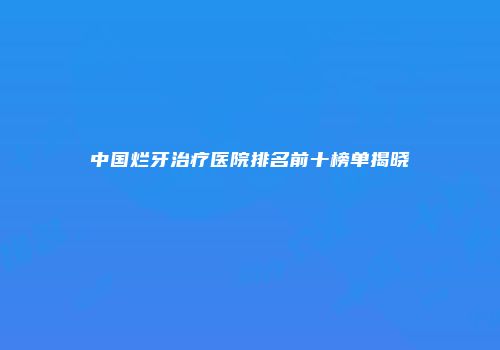 中国烂牙治疗医院排名前十榜单揭晓