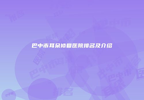 巴中市耳朵修复医院排名及介绍