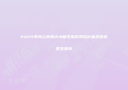 2025年内江市脱大小腿毛整形项目价格及医院医生推荐