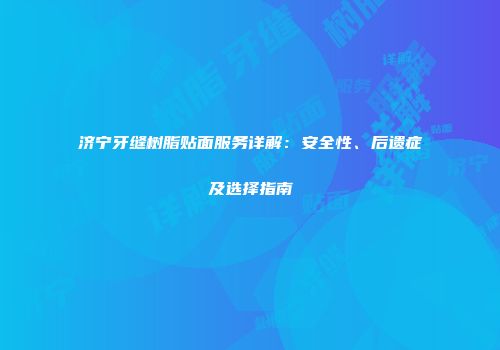 济宁牙缝树脂贴面服务详解：安全性、后遗症及选择指南