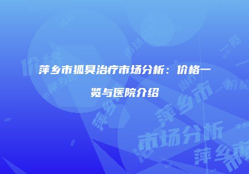 萍乡市狐臭治疗市场分析：价格一览与医院介绍