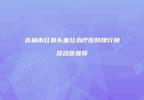 吉林市红鼻头血丝治疗医院排行榜及名医推荐