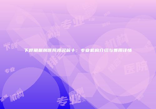 下颌角磨削医院排名前十：专业机构介绍与费用详情