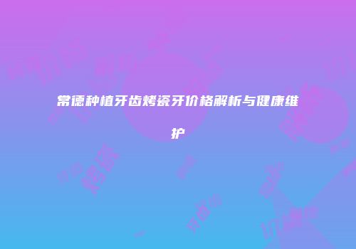 常德种植牙齿烤瓷牙价格解析与健康维护