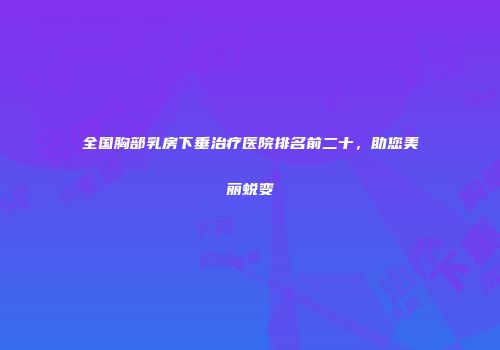 全国胸部乳房下垂治疗医院排名前二十，助您美丽蜕变