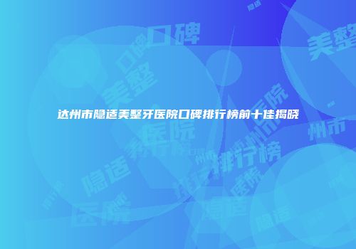 达州市隐适美整牙医院口碑排行榜前十佳揭晓