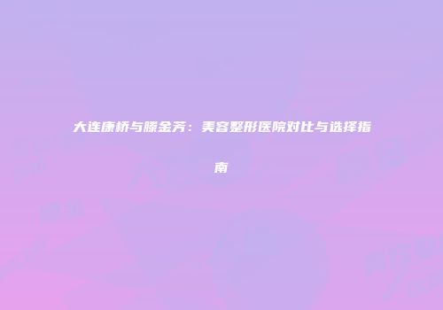 大连康桥与滕金芳：美容整形医院对比与选择指南