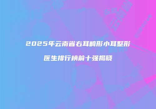 2025年云南省右耳畸形小耳整形医生排行榜前十强揭晓