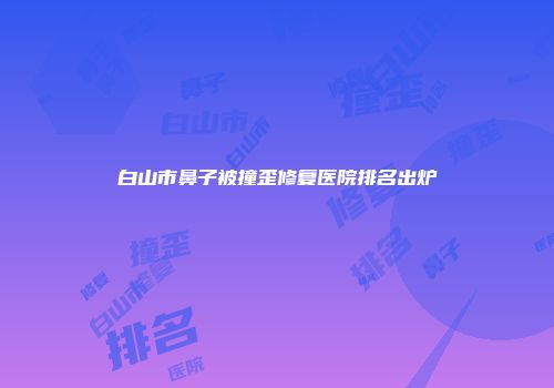 白山市鼻子被撞歪修复医院排名出炉
