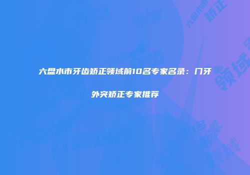 六盘水市牙齿矫正领域前10名专家名录：门牙外突矫正专家推荐