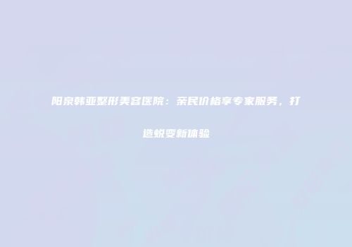 阳泉韩亚整形美容医院：亲民价格享专家服务，打造蜕变新体验