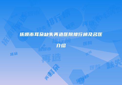 抚顺市耳朵缺失再造医院排行榜及名医介绍