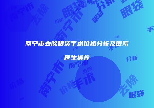 南宁市去除眼袋手术价格分析及医院医生推荐