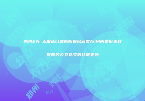 郑州E光袪太田痣口碑医院排名新发布!河南整形美容医院等公立私立对比谁更强