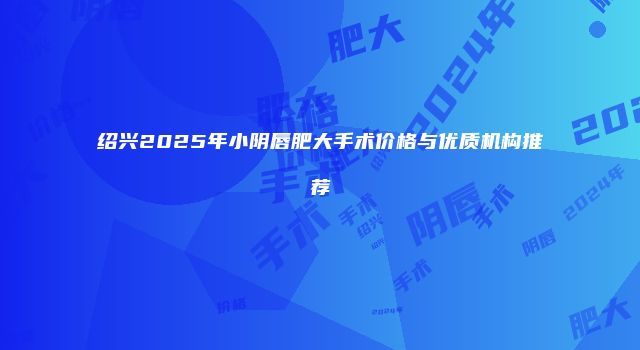 绍兴2025年小阴唇肥大手术价格与优质机构推荐