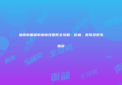 淮南市面部轮廓修改整形全攻略：价格、医院及医生推荐