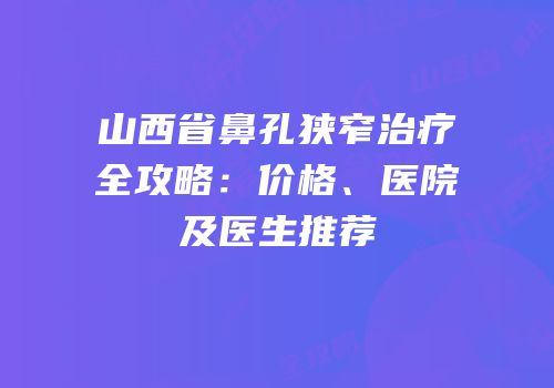 山西省鼻孔狭窄治疗全攻略：价格、医院及医生推荐