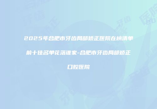 2025年合肥市牙齿局部矫正医院在榜清单前十佳名单花落谁家-合肥市牙齿局部矫正口腔医院