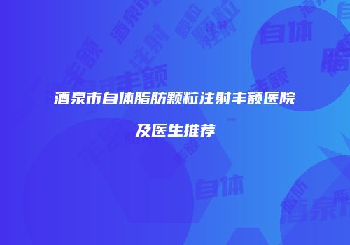 酒泉市自体脂肪颗粒注射丰额医院及医生推荐