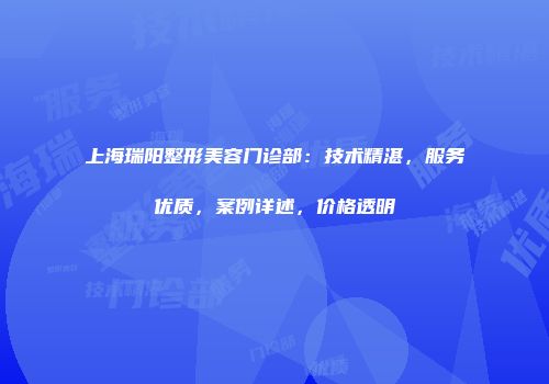 上海瑞阳整形美容门诊部：技术精湛，服务优质，案例详述，价格透明