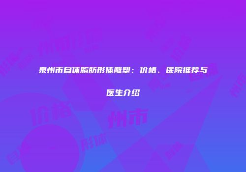 泉州市自体脂肪形体雕塑：价格、医院推荐与医生介绍