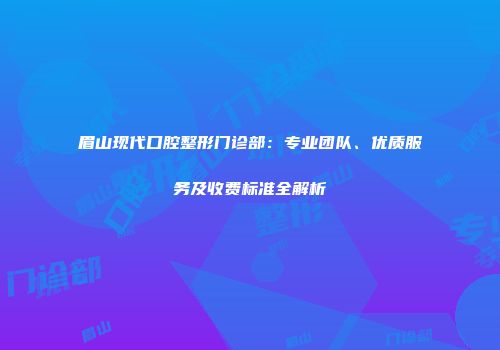 眉山现代口腔整形门诊部：专业团队、优质服务及收费标准全解析