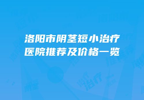 洛阳市阴茎短小治疗医院推荐及价格一览