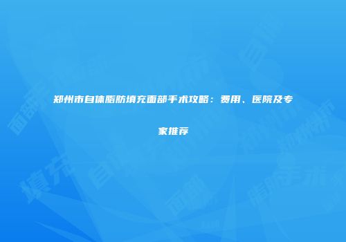 郑州市自体脂肪填充面部手术攻略：费用、医院及专家推荐