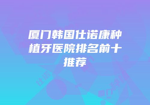 厦门韩国仕诺康种植牙医院排名前十推荐