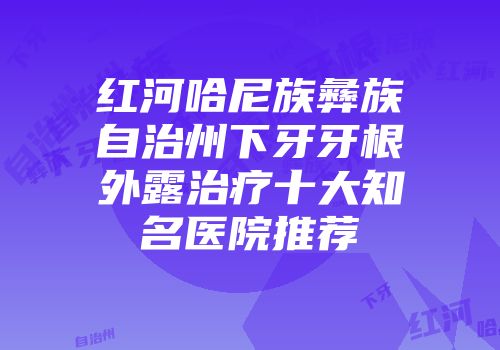 红河哈尼族彝族自治州下牙牙根外露治疗十大知名医院推荐