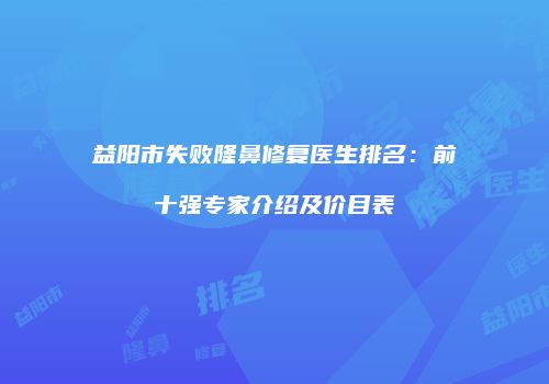益阳市失败隆鼻修复医生排名：前十强专家介绍及价目表