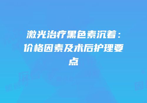 激光治疗黑色素沉着：价格因素及术后护理要点