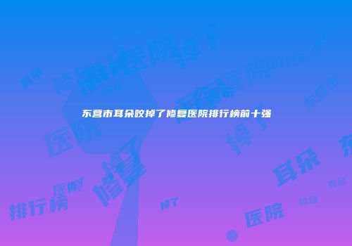 东营市耳朵咬掉了修复医院排行榜前十强