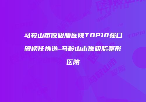 马鞍山市做吸脂医院TOP10强口碑榜任挑选-马鞍山市做吸脂整形医院