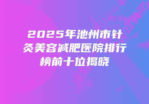 2025年池州市针灸美容减肥医院排行榜前十位揭晓
