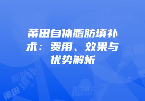 莆田自体脂肪填补术：费用、效果与优势解析