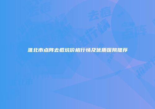 淮北市点阵去痘坑价格行情及优质医院推荐