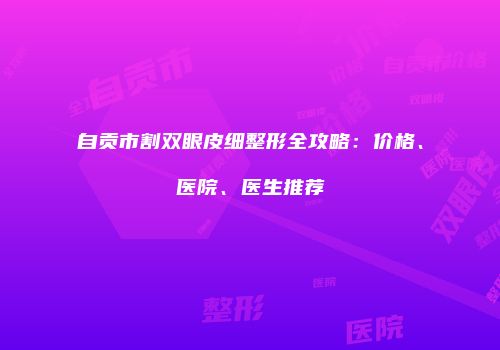 自贡市割双眼皮细整形全攻略：价格、医院、医生推荐
