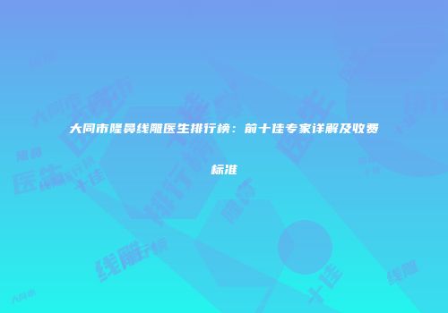 大同市隆鼻线雕医生排行榜：前十佳专家详解及收费标准