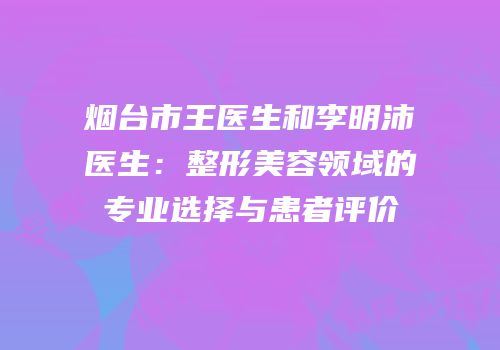 烟台市王医生和李明沛医生：整形美容领域的专业选择与患者评价