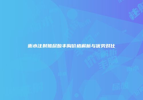 衡水注射玻尿酸丰胸价格解析与优势对比